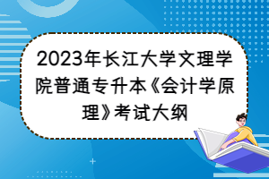 2023年长江大学文理学院普通专升本《会计学原理》考试大纲
