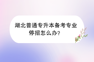 湖北普通专升本备考专业停招怎么办？