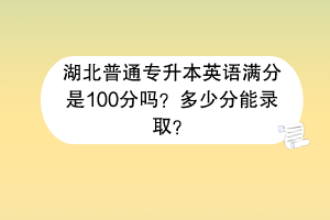 湖北普通专升本英语满分是100分吗？多少分能录取？