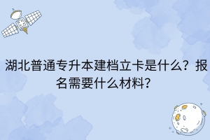 湖北普通专升本建档立卡是什么？报名需要什么材料？