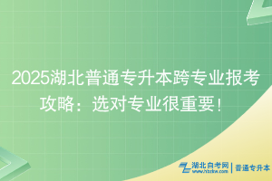 2025湖北普通专升本跨专业报考攻略：选对专业很重要！