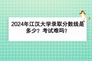 2024年江汉大学录取分数线是多少？考试难吗？