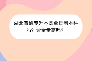湖北普通专升本是全日制本科吗？含金量高吗？