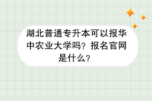 湖北普通专升本可以报华中农业大学吗？报名官网是什么？