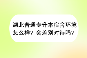 湖北普通专升本宿舍环境怎么样？会差别对待吗？
