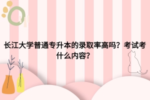 长江大学普通专升本录取率高吗？考试考什么内容？