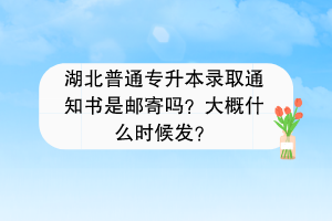 湖北普通专升本录取通知书是邮寄吗？大概什么时候发？