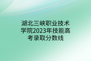 湖北三峡职业技术学院2023年技能高考录取分数线