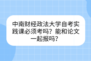 中南财经政法大学自考实践课必须考吗？能和论文一起报吗？