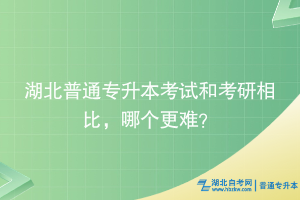 湖北普通专升本考试和考研相比，哪个更难？