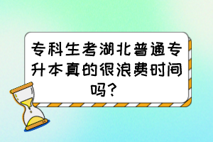 专科生考湖北普通专升本真的很浪费时间吗？