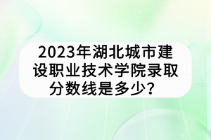 2023年湖北城市建设职业技术学院录取分数线是多少？