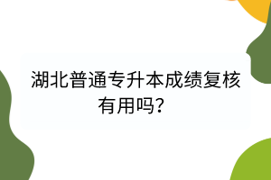 湖北普通专升本成绩复核有用吗？