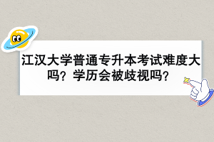 江汉大学普通专升本考试难度大吗？学历会被歧视吗？