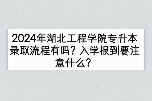 2024年湖北工程学院专升本录取流程有吗？入学报到要注意什么？