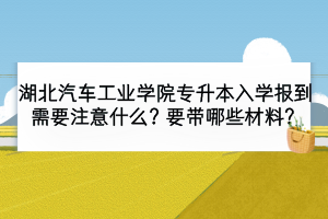 湖北汽车工业学院专升本入学报到需要注意什么？要带哪些材料？