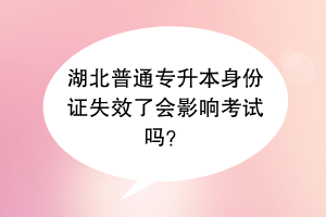 湖北普通专升本身份证失效了会影响考试吗？