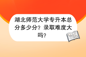 湖北师范大学专升本总分多少分？录取难度大吗？