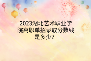 2023湖北艺术职业学院高职单招录取分数线是多少？