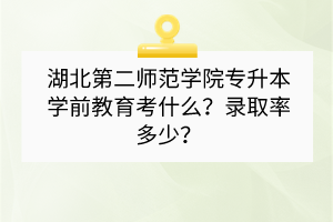 湖北第二师范学院专升本学前教育考什么？录取率多少？