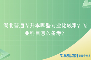 湖北普通专升本哪些专业比较难？专业科目怎么备考？
