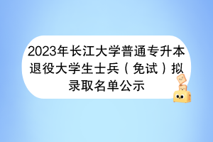 2023年长江大学普通专升本退役大学生士兵（免试）拟录取名单公示