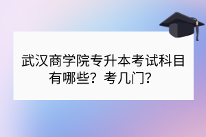 武汉商学院专升本考试科目有哪些？考几门？