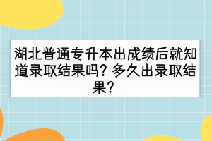 湖北普通专升本出成绩后就知道录取结果吗？多久出录取结果？