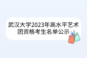 武汉大学2023年高水平艺术团资格考生名单公示