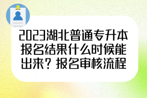 2023湖北普通专升本报名结果什么时候能出来？报名审核流程