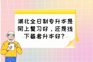 湖北全日制专升本是网上复习好，还是线下备考升本好？