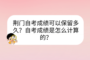 荆门自考成绩可以保留多久？自考成绩是怎么计算的？