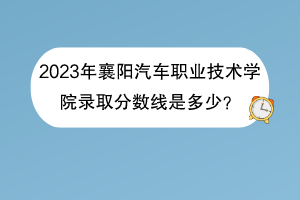 2023年襄阳汽车职业技术学院录取分数线是多少？