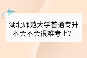 湖北师范大学普通专升本会不会很难考上？