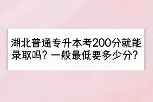 湖北普通专升本考200分就能录取吗？一般最低要多少分？