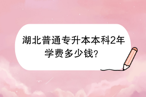 湖北普通专升本本科2年学费多少钱？
