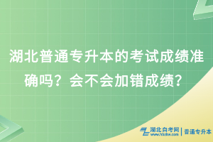 湖北普通专升本考试成绩准确吗？会不会加错成绩？