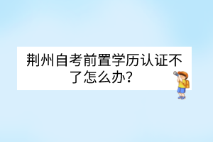 荆州自考前置学历认证不了怎么办？