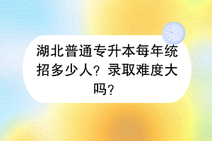 湖北普通专升本每年统招多少人？录取难度大吗？
