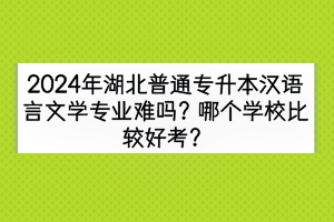 2024年湖北普通专升本汉语言文学专业难吗？哪个学校比较好考？