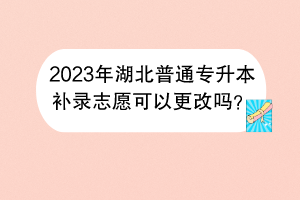 2023年湖北普通专升本补录志愿可以更改吗？