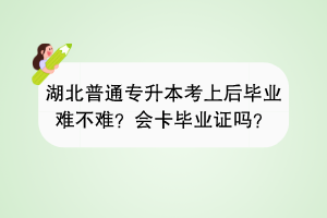 湖北普通专升本考上后毕业难不难？会卡毕业证吗？