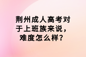 荆州成人高考对于上班族来说，难度怎么样？