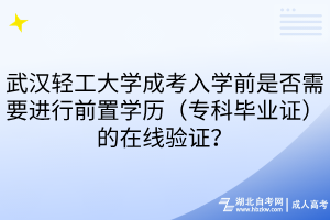 武汉轻工大学成考入学前是否需要进行前置学历（专科毕业证）的在线验证？