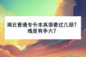 湖北普通专升本英语要过几级？难度有多大？