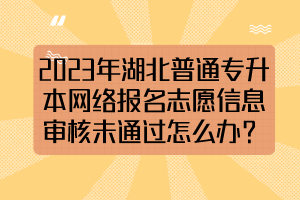 2023年湖北普通专升本网络报名志愿信息审核未通过怎么办？