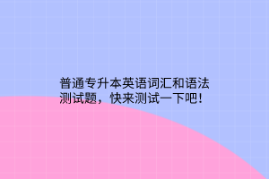 普通专升本英语词汇和语法测试题，快来测试一下吧！