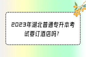 2023年湖北普通专升本考试要订酒店吗？