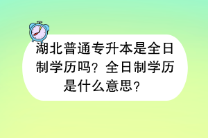湖北普通专升本是全日制学历吗？全日制学历是什么意思？