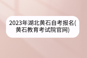 2023年湖北黄石自考报名(黄石教育考试院官网)